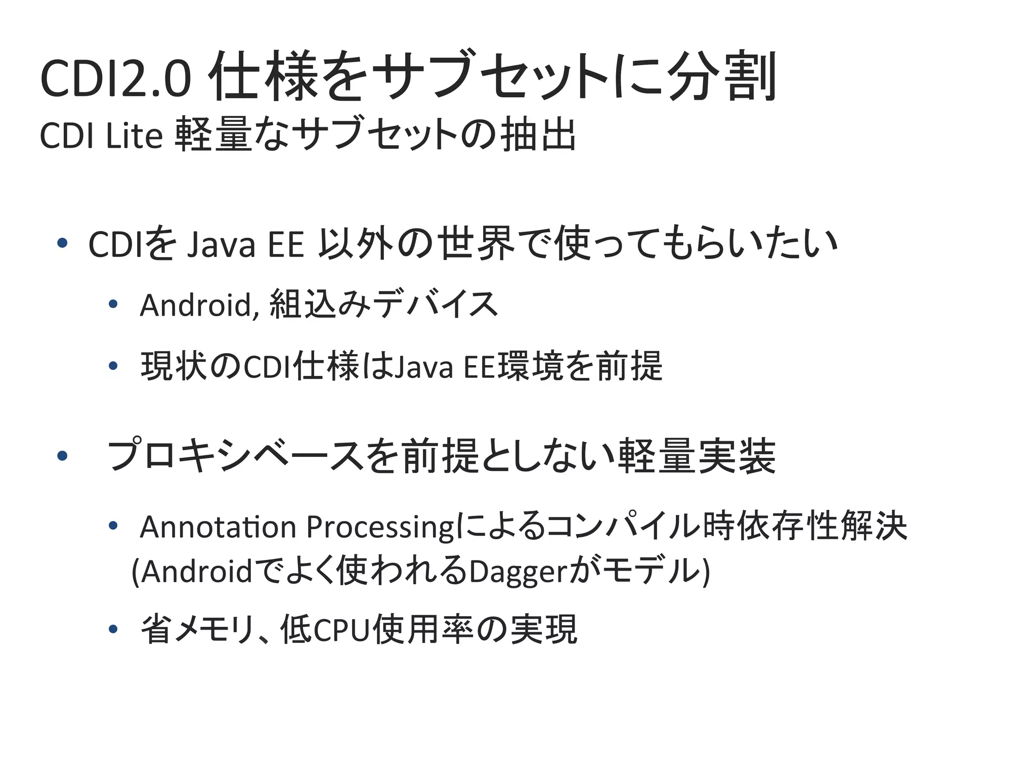 CDI2.0	仕様をサブセットに分割	
CDI	Lite	軽量なサブセットの抽出	
•  CDIを	Java	EE	以外の世界で使ってもらいたい	
•  Android,	組込みデバイス	
•  現状のCDI仕様はJava	EE環境を前提	
•  プロキシベースを前提としない軽量実装	
•  Annota0on	Processingによるコンパイル時依存性解決	
			(Androidでよく使われるDaggerがモデル)	
•  省メモリ、低CPU使用率の実現	
 