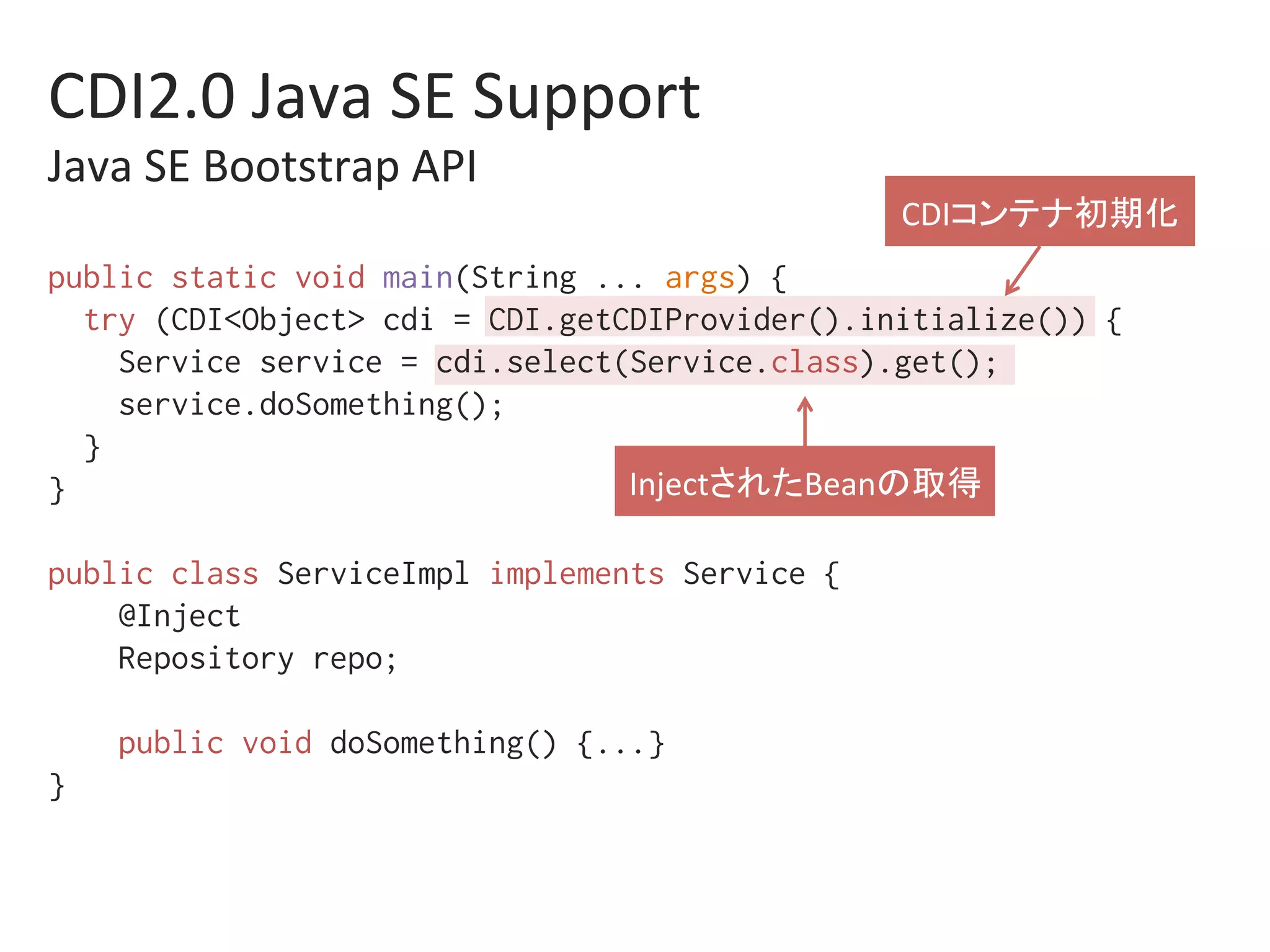 public static void main(String ... args) {%
try (CDI<Object> cdi = CDI.getCDIProvider().initialize()) {%
Service service = cdi.select(Service.class).get();%
service.doSomething(); %
}%
}%
%
public class ServiceImpl implements Service {%
@Inject %
Repository repo;%
%
public void doSomething() {...}%
}%
CDI2.0	Java	SE	Support	
Java	SE	Bootstrap	API		
CDIコンテナ初期化	
InjectされたBeanの取得	
 