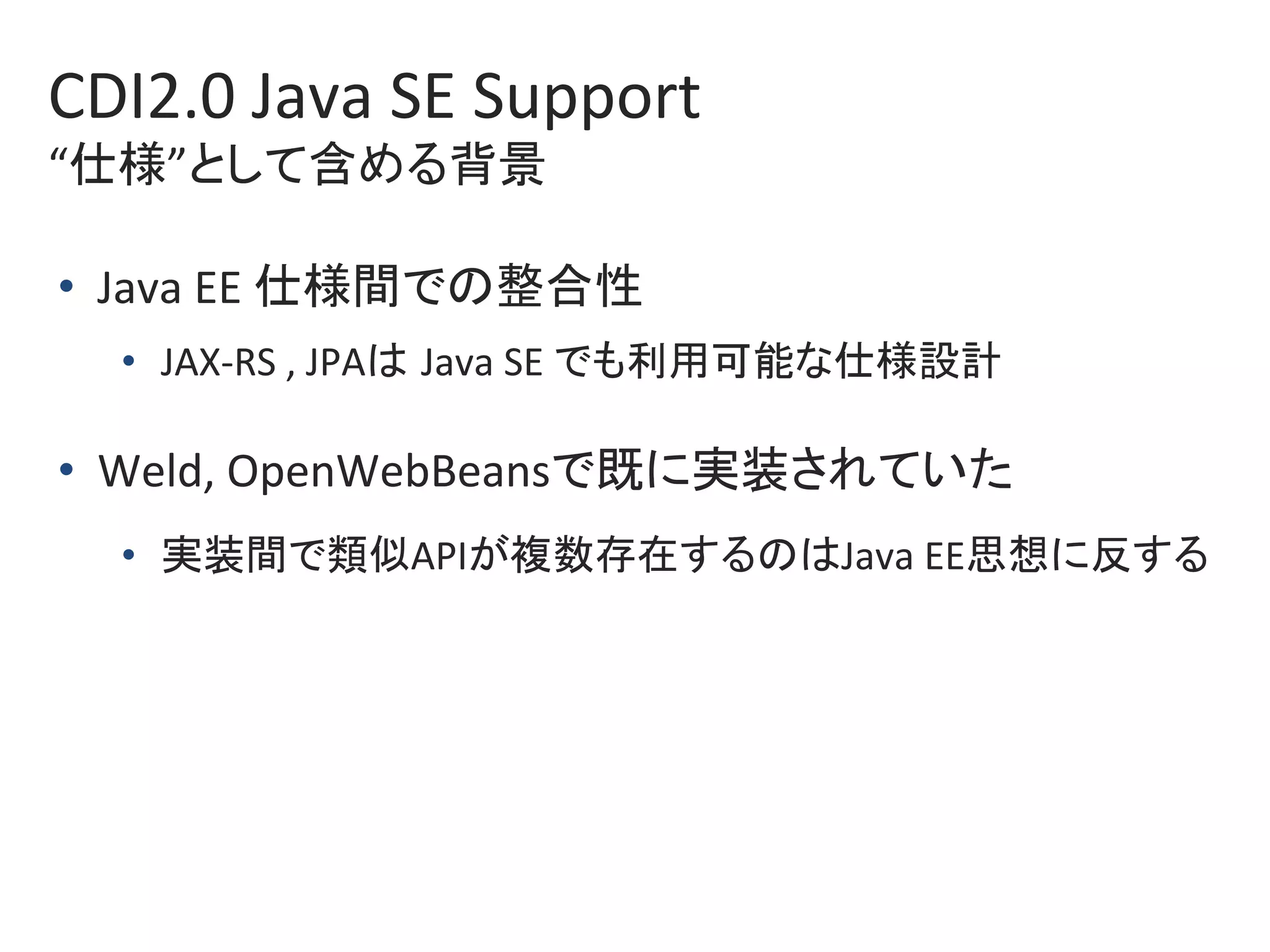 CDI2.0	Java	SE	Support	
“仕様”として含める背景	
•  Java	EE	仕様間での整合性	
•  JAX-RS	,	JPAは Java	SE	でも利用可能な仕様設計	
•  Weld,	OpenWebBeansで既に実装されていた	
•  実装間で類似APIが複数存在するのはJava	EE思想に反する	
 