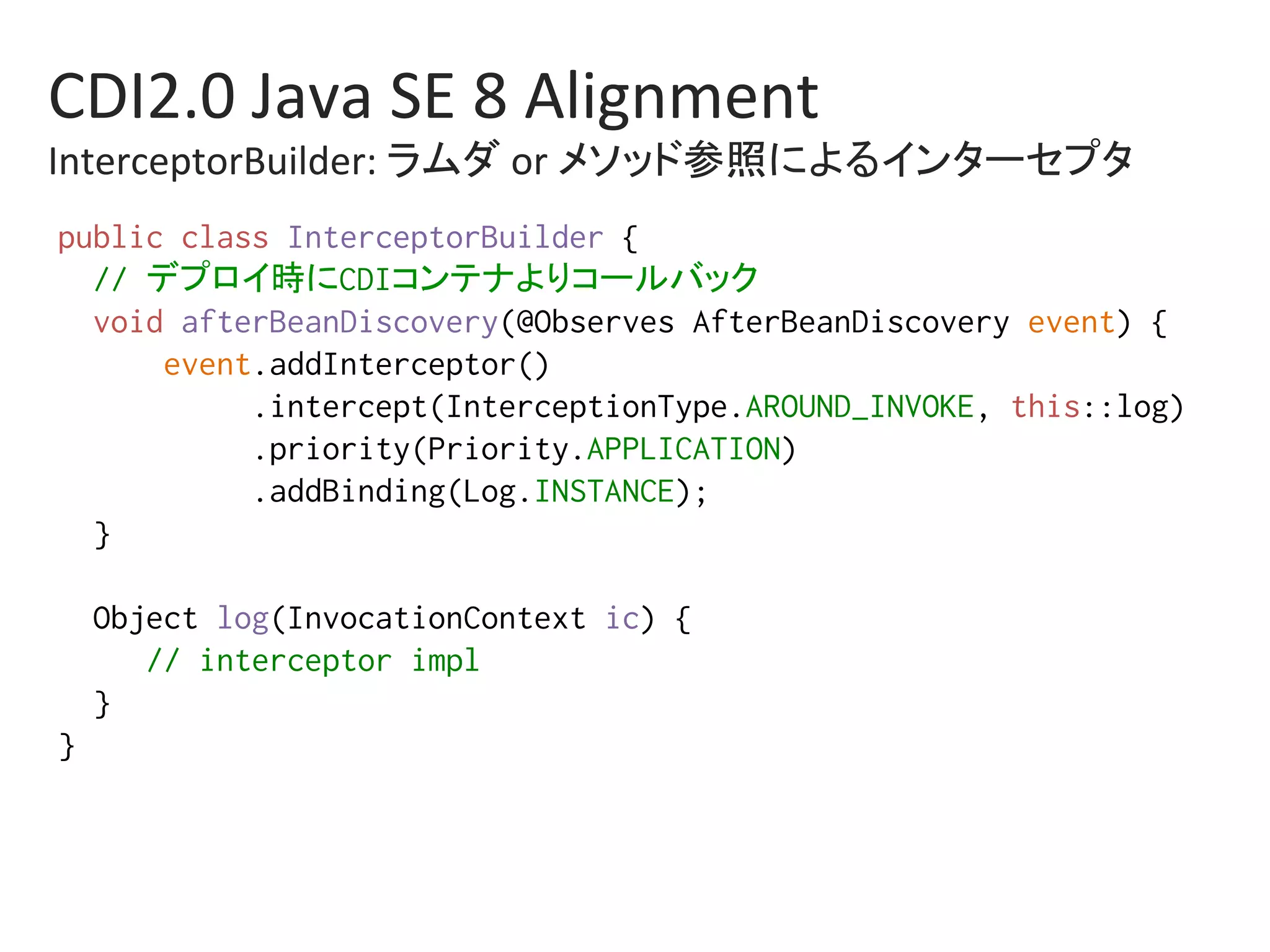 CDI2.0	Java	SE	8	Alignment	
InterceptorBuilder:	ラムダ	or	メソッド参照によるインターセプタ	
public class InterceptorBuilder {%
// デプロイ時にCDIコンテナよりコールバック%
void afterBeanDiscovery(@Observes AfterBeanDiscovery event) {%
event.addInterceptor()%
.intercept(InterceptionType.AROUND_INVOKE, this::log)%
.priority(Priority.APPLICATION)%
.addBinding(Log.INSTANCE);%
}%
%
Object log(InvocationContext ic) {%
// interceptor impl%
}%
}%
 