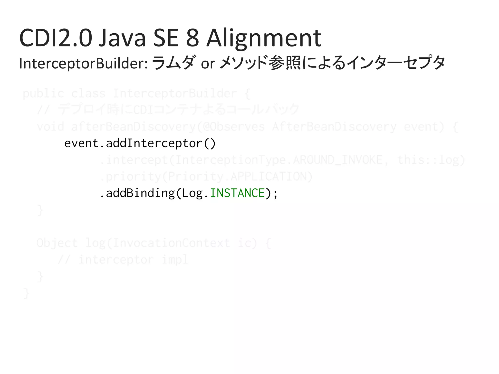 CDI2.0	Java	SE	8	Alignment	
InterceptorBuilder:	ラムダ	or	メソッド参照によるインターセプタ	
public class InterceptorBuilder {%
// デプロイ時にCDIコンテナよるコールバック%
void afterBeanDiscovery(@Observes AfterBeanDiscovery event) {%
event.addInterceptor()%
.intercept(InterceptionType.AROUND_INVOKE, this::log)%
.priority(Priority.APPLICATION)%
.addBinding(Log.INSTANCE);%
}%
%
Object log(InvocationContext ic) {%
// interceptor impl%
}%
}%
 