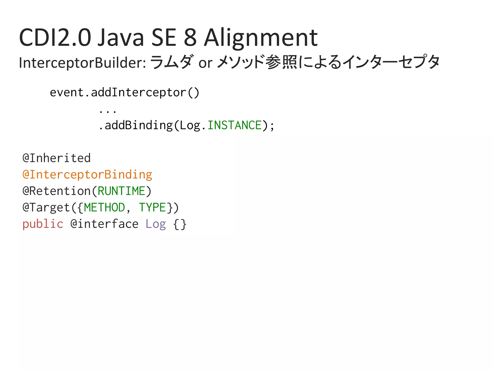 CDI2.0	Java	SE	8	Alignment	
InterceptorBuilder:	ラムダ	or	メソッド参照によるインターセプタ	
event.addInterceptor()%
...%
.addBinding(Log.INSTANCE);%
%
@Inherited%
@InterceptorBinding%
@Retention(RUNTIME)%
@Target({METHOD, TYPE})%
public @interface Log {}%
 