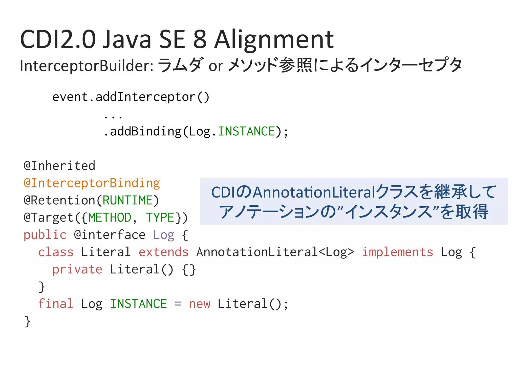 CDI2.0	Java	SE	8	Alignment	
InterceptorBuilder:	ラムダ	or	メソッド参照によるインターセプタ	
event.addInterceptor()%
...%
.addBinding(Log.INSTANCE);%
%
@Inherited%
@InterceptorBinding%
@Retention(RUNTIME)%
@Target({METHOD, TYPE})%
public @interface Log {%
class Literal extends AnnotationLiteral<Log> implements Log {%
private Literal() {}%
}%
final Log INSTANCE = new Literal();%
}%
CDIのAnnota0onLiteralクラスを継承して	
アノテーションの”インスタンス”を取得	
 