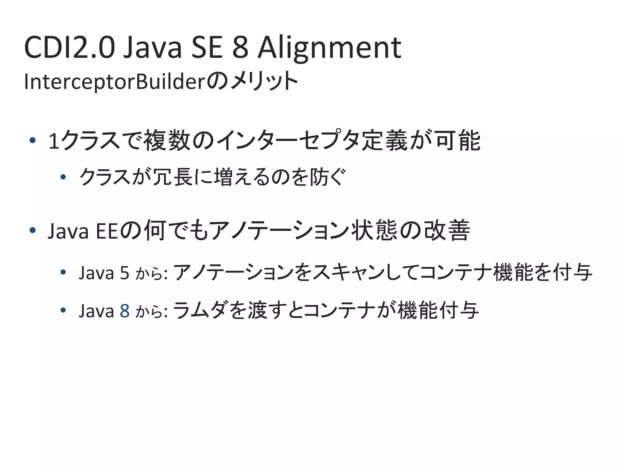CDI2.0	Java	SE	8	Alignment		
InterceptorBuilderのメリット	
•  1クラスで複数のインターセプタ定義が可能	
•  クラスが冗長に増えるのを防ぐ	
•  Java	EEの何でもアノテーション状態の改善	
•  Java	5	から:	アノテーションをスキャンしてコンテナ機能を付与	
•  Java	8	から:	ラムダを渡すとコンテナが機能付与	
 