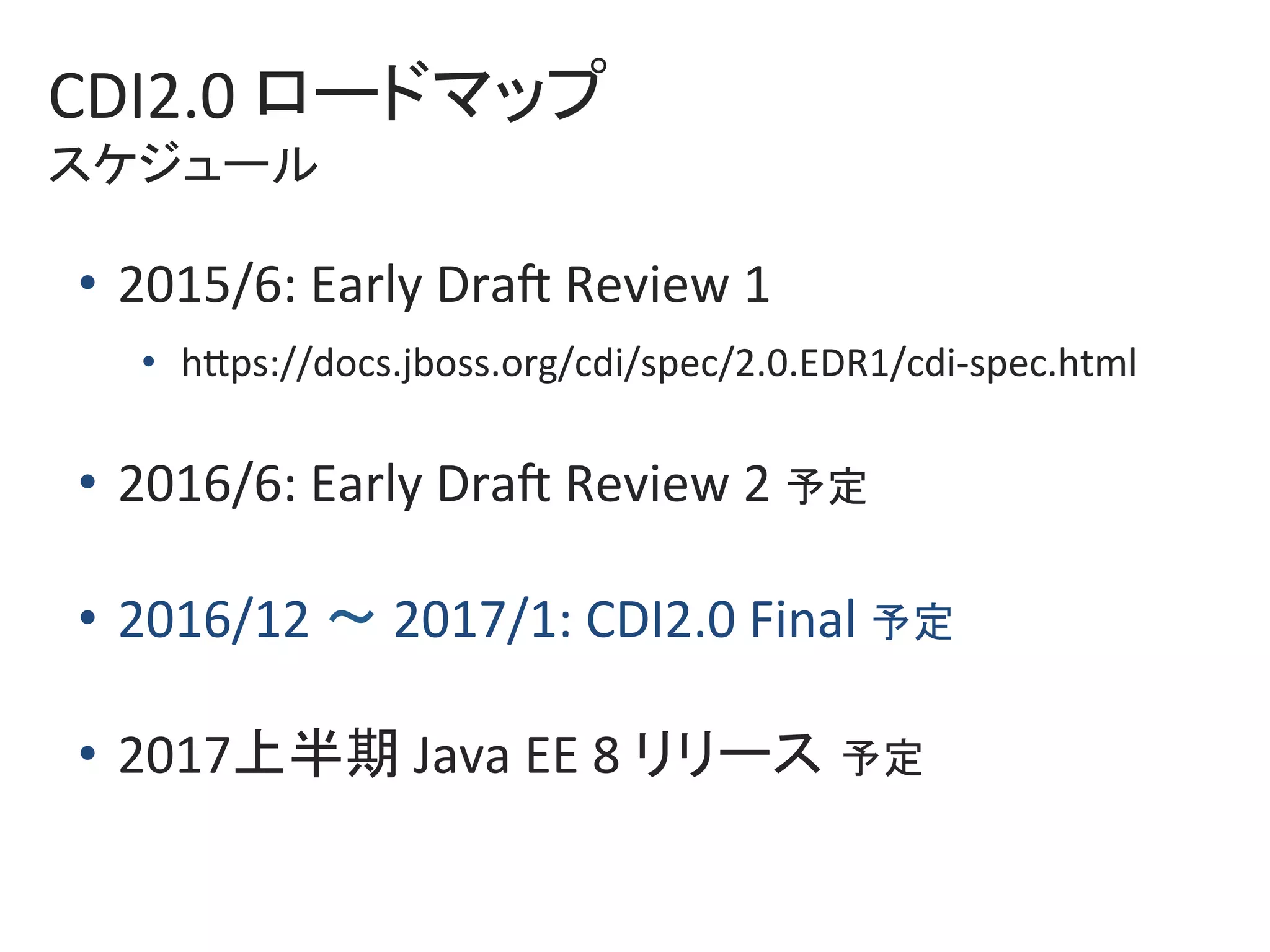 CDI2.0	ロードマップ	
スケジュール	
•  2015/6:	Early	DraZ	Review	1		
•  hkps://docs.jboss.org/cdi/spec/2.0.EDR1/cdi-spec.html	
•  2016/6:	Early	DraZ	Review	2	予定	
•  2016/12	〜	2017/1:	CDI2.0	Final	予定	
•  2017上半期	Java	EE	8	リリース 予定	
 