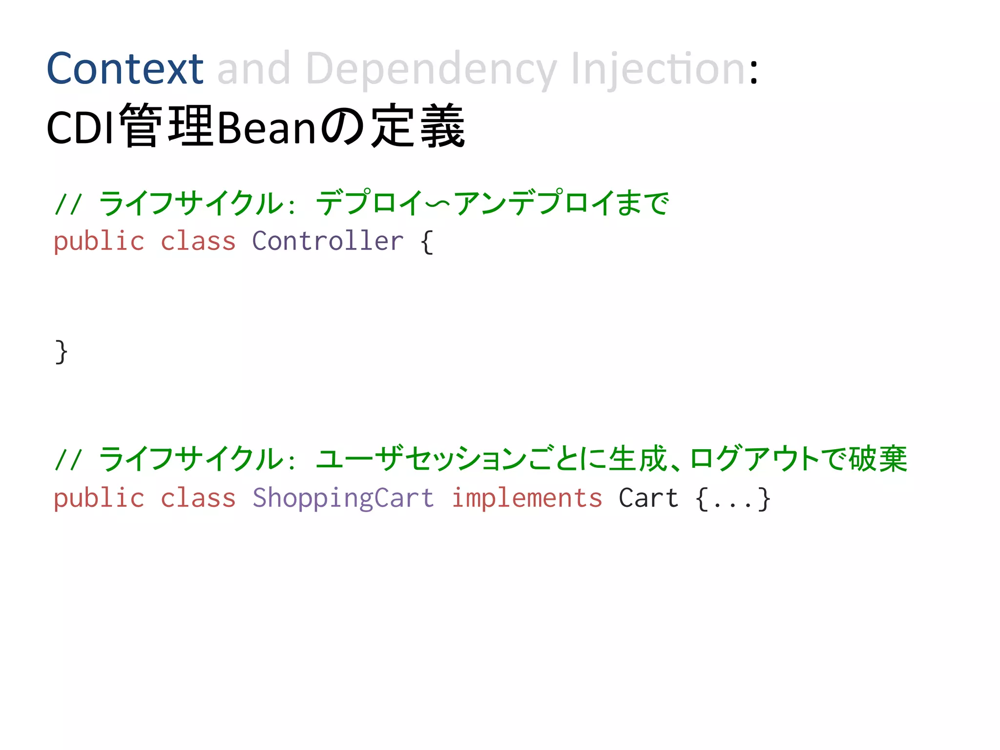Context	and	Dependency	Injec0on:	
CDI管理Beanの定義	
// ライフサイクル: デプロイ〜アンデプロイまで%
public class Controller {%
%
%
}%
%
%
// ライフサイクル: ユーザセッションごとに生成、ログアウトで破棄%
public class ShoppingCart implements Cart {...}%
%
 