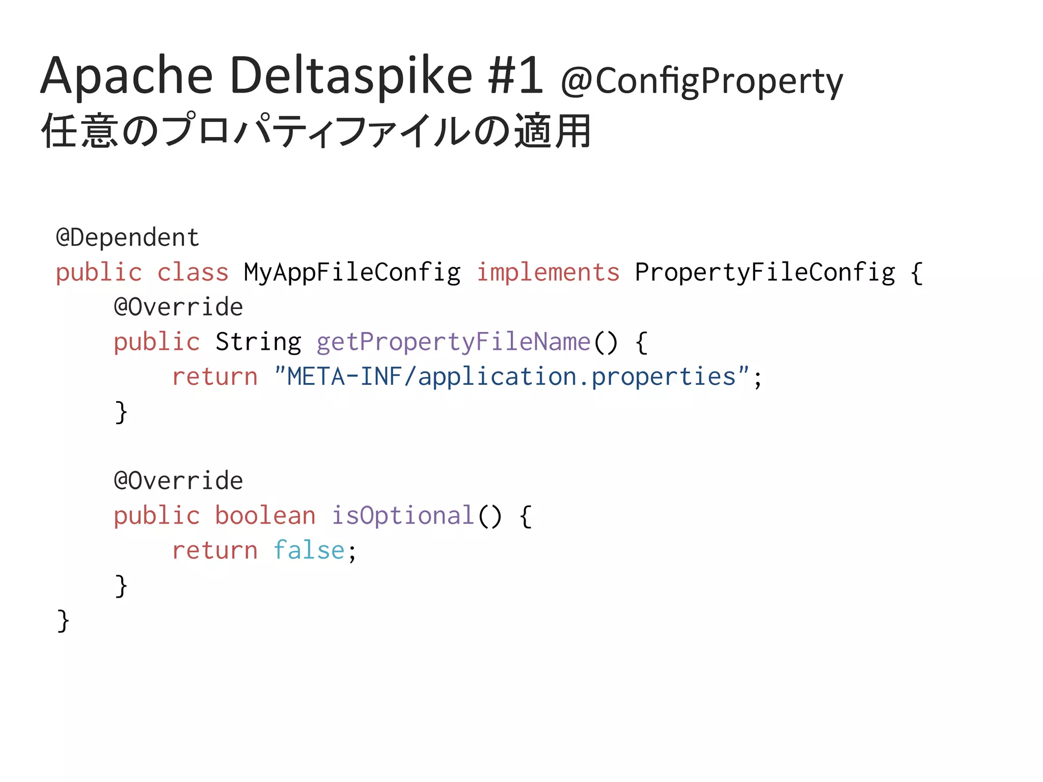Apache	Deltaspike	#1	@ConﬁgProperty	
任意のプロパティファイルの適用	
@Dependent%
public class MyAppFileConfig implements PropertyFileConfig {%
@Override%
public String getPropertyFileName() {%
return "META-INF/application.properties";%
}%
%
@Override%
public boolean isOptional() {%
return false;%
}%
}	
 