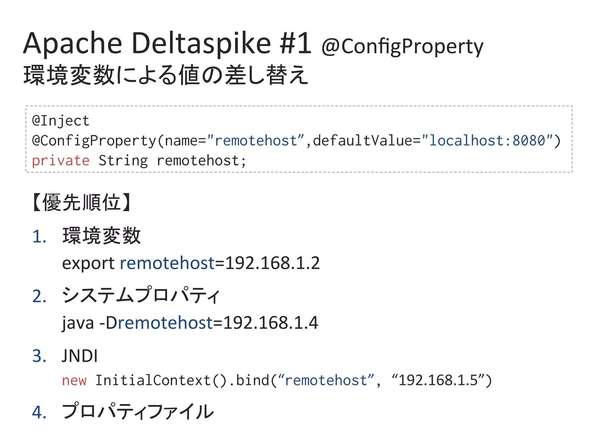 Apache	Deltaspike	#1	@ConﬁgProperty	
環境変数による値の差し替え	
@Inject%
@ConfigProperty(name="remotehost”,defaultValue="localhost:8080")%
private String remotehost;%
【優先順位】	
1.  環境変数	
export	remotehost=192.168.1.2	
2.  システムプロパティ	
java	-Dremotehost=192.168.1.4	
3.  JNDI	
new InitialContext().bind(“remotehost”, “192.168.1.5”)	
4.  プロパティファイル	
 