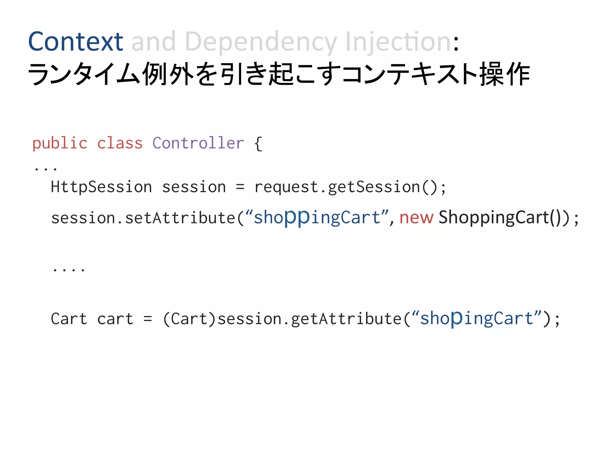 Context	and	Dependency	Injec0on:	
ランタイム例外を引き起こすコンテキスト操作	
public class Controller { %
...%
HttpSession session = request.getSession();%
session.setAttribute(“shoppingCart”,	new	ShoppingCart());%
%
....%
%
Cart cart = (Cart)session.getAttribute(“shopingCart”);%
 