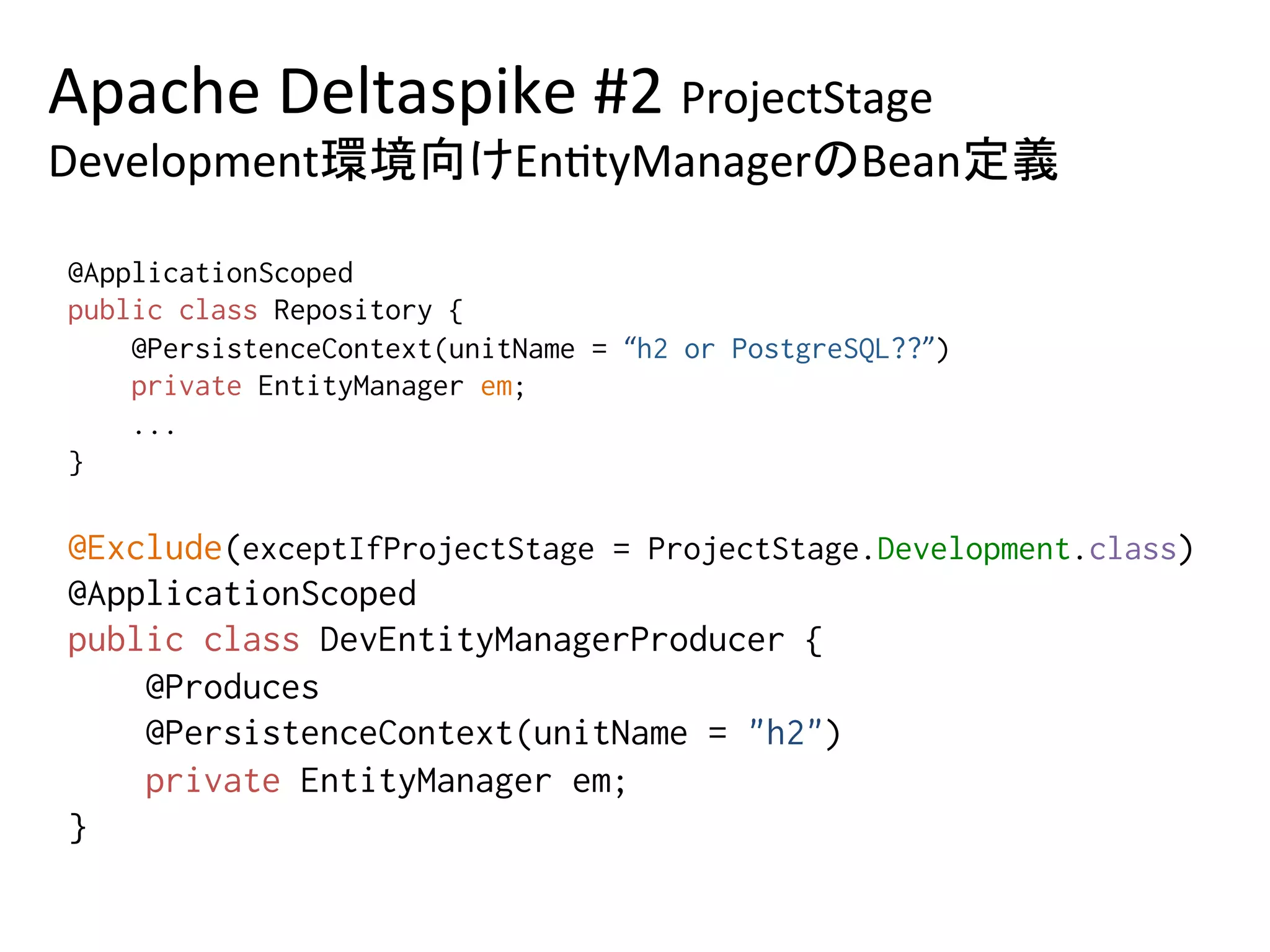 Apache	Deltaspike	#2	ProjectStage	
Development環境向けEn0tyManagerのBean定義	
@ApplicationScoped%
public class Repository {%
@PersistenceContext(unitName = “h2 or PostgreSQL??”)%
private EntityManager em;%
...%
} 	
@Exclude(exceptIfProjectStage = ProjectStage.Development.class)%
@ApplicationScoped%
public class DevEntityManagerProducer {%
@Produces%
@PersistenceContext(unitName = "h2")%
private EntityManager em; %
}	
 