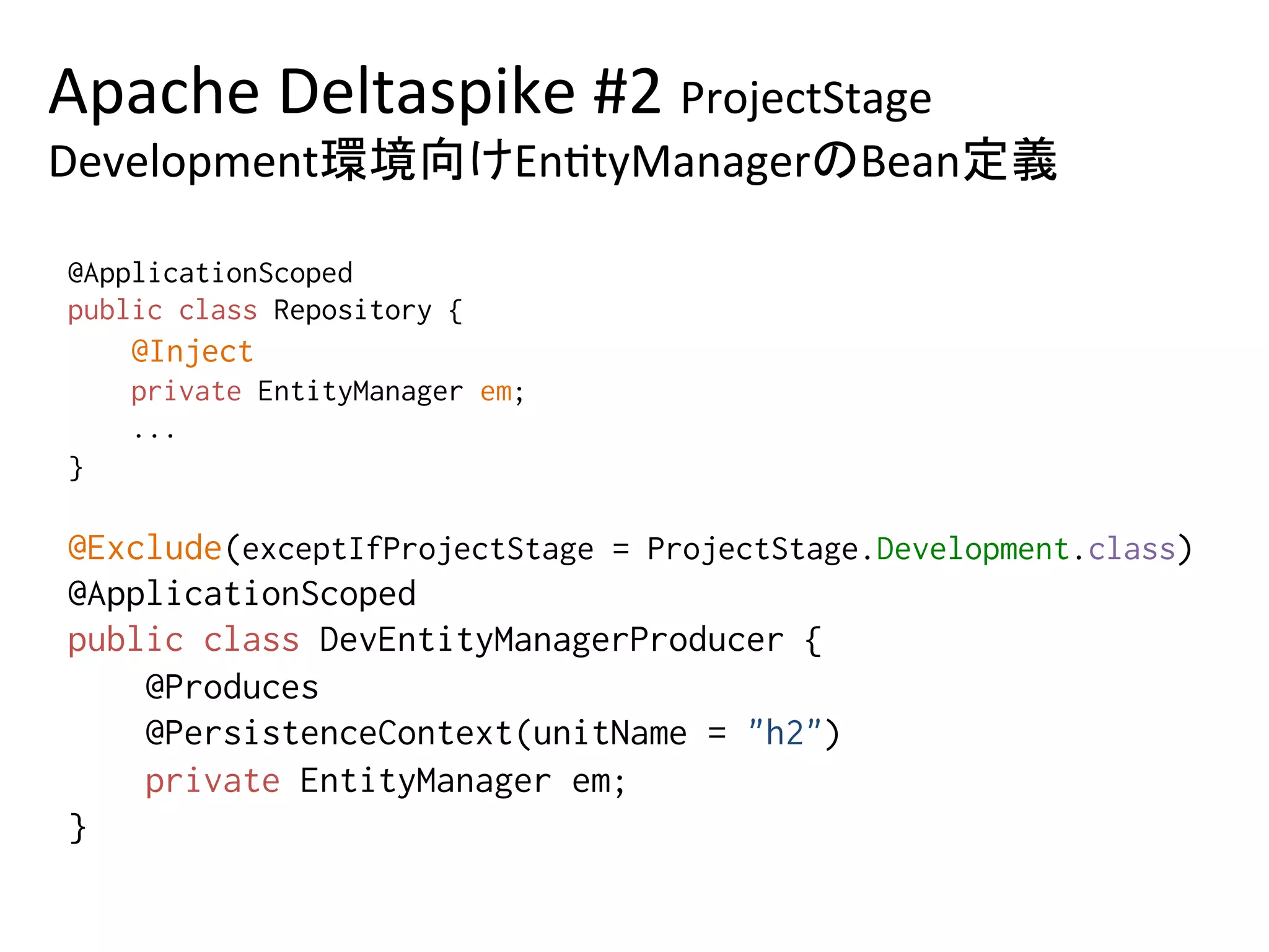 Apache	Deltaspike	#2	ProjectStage	
Development環境向けEn0tyManagerのBean定義	
@ApplicationScoped%
public class Repository {%
@Inject%
private EntityManager em;%
...%
} 	
@Exclude(exceptIfProjectStage = ProjectStage.Development.class)%
@ApplicationScoped%
public class DevEntityManagerProducer {%
@Produces%
@PersistenceContext(unitName = "h2")%
private EntityManager em; %
}	
 