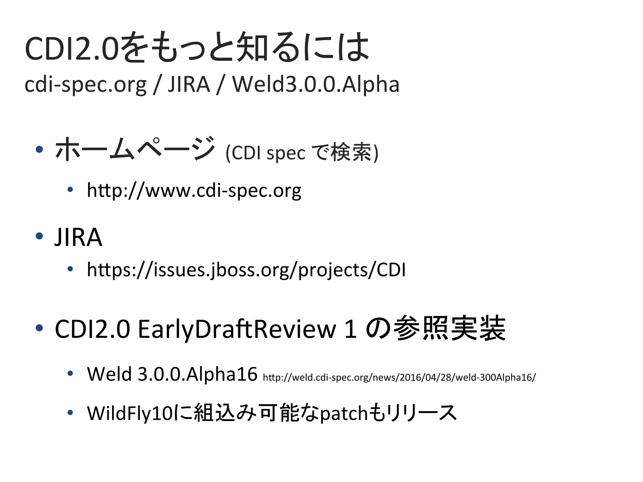 CDI2.0をもっと知るには	
cdi-spec.org	/	JIRA	/	Weld3.0.0.Alpha	
•  ホームページ (CDI	spec	で検索)	
•  hkp://www.cdi-spec.org	
•  JIRA	
•  hkps://issues.jboss.org/projects/CDI	
•  CDI2.0	EarlyDraZReview	1	の参照実装	
•  Weld	3.0.0.Alpha16	hkp://weld.cdi-spec.org/news/2016/04/28/weld-300Alpha16/	
•  WildFly10に組込み可能なpatchもリリース	
 