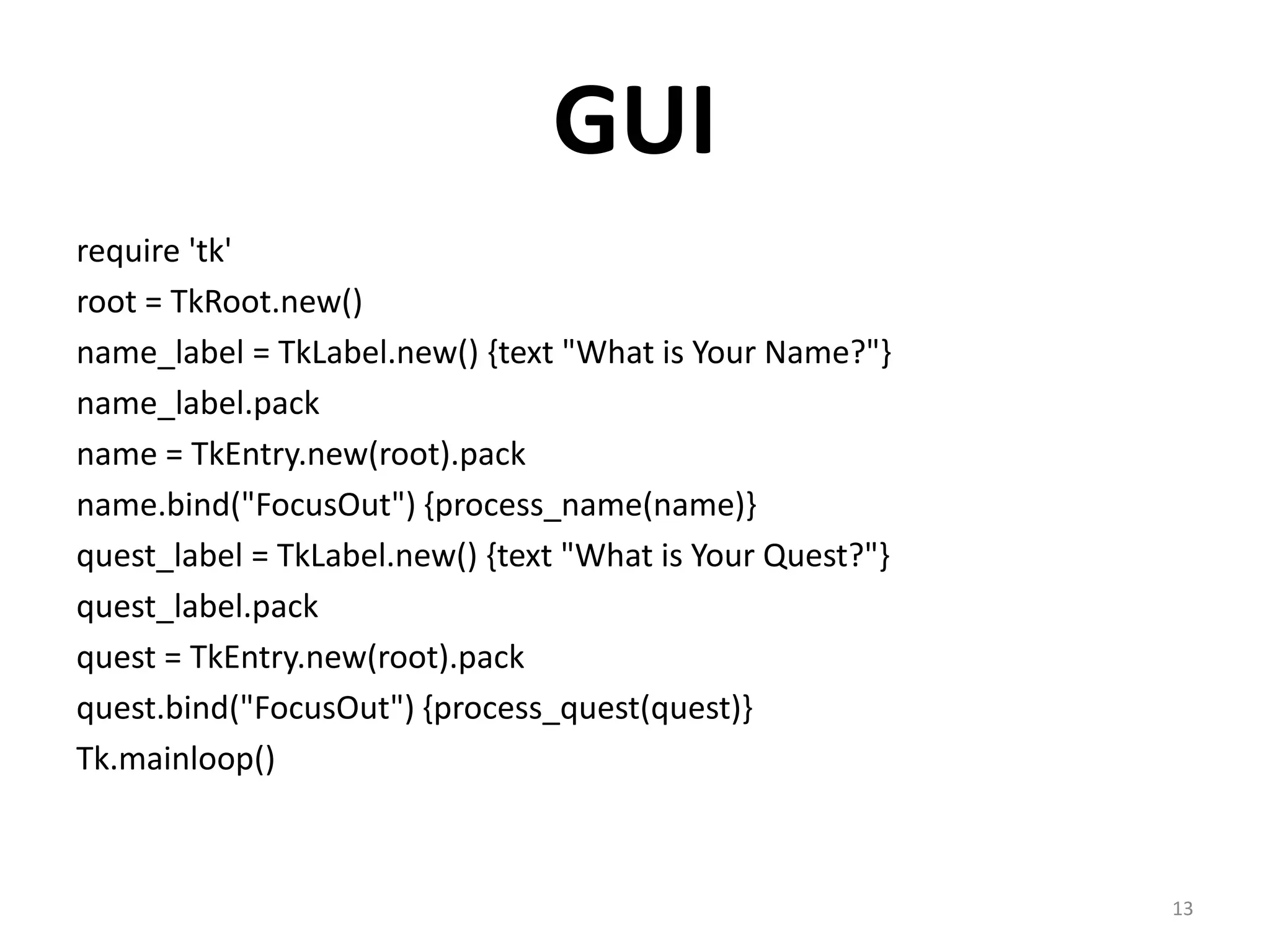 GUI
require 'tk'
root = TkRoot.new()
name_label = TkLabel.new() {text "What is Your Name?"}
name_label.pack
name = TkEntry.new(root).pack
name.bind("FocusOut") {process_name(name)}
quest_label = TkLabel.new() {text "What is Your Quest?"}
quest_label.pack
quest = TkEntry.new(root).pack
quest.bind("FocusOut") {process_quest(quest)}
Tk.mainloop()



                                                           13
 