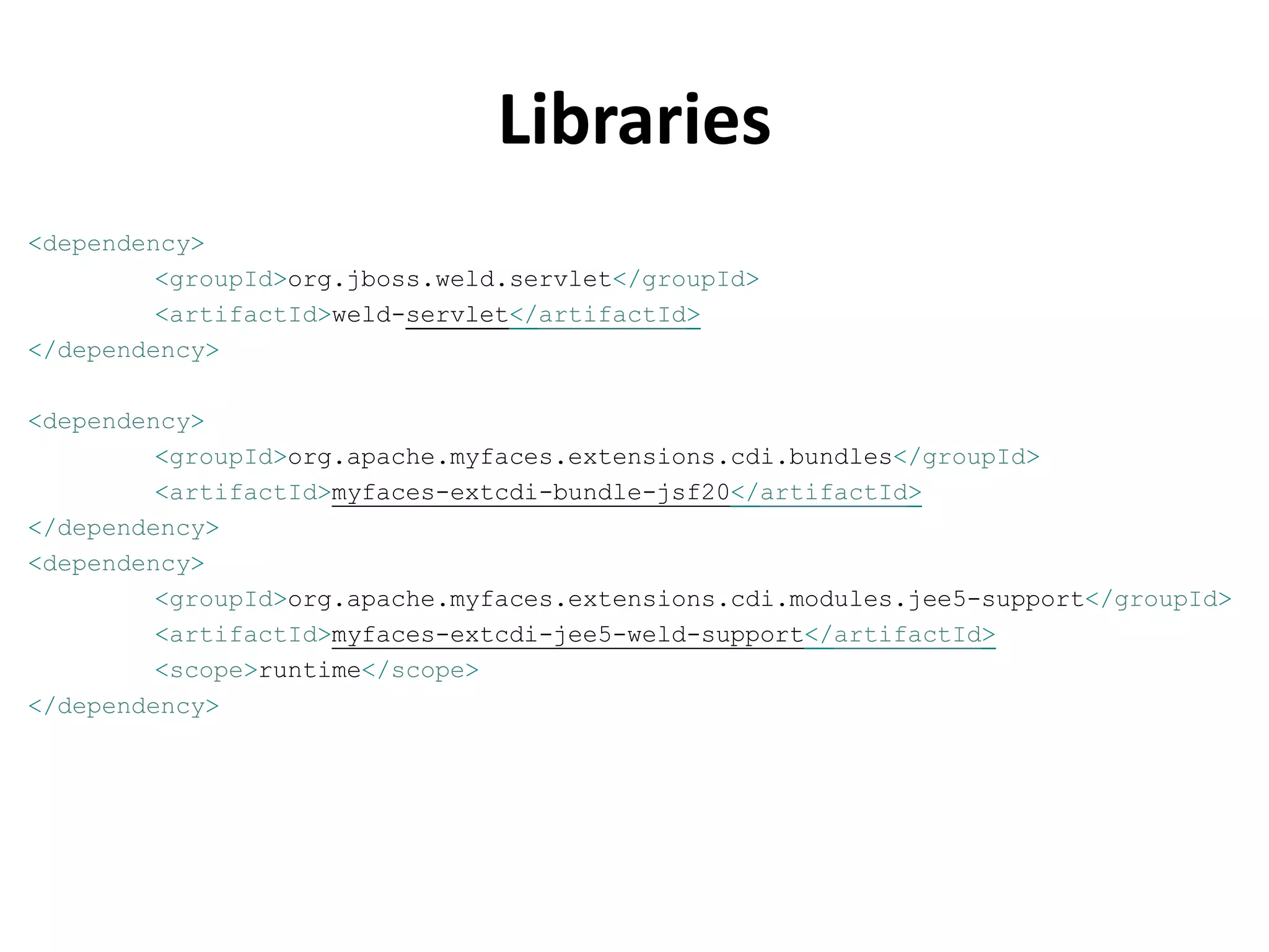 Libraries
<dependency>
         <groupId>org.jboss.weld.servlet</groupId>
         <artifactId>weld-servlet</artifactId>
</dependency>

<dependency>
         <groupId>org.apache.myfaces.extensions.cdi.bundles</groupId>
         <artifactId>myfaces-extcdi-bundle-jsf20</artifactId>
</dependency>
<dependency>
         <groupId>org.apache.myfaces.extensions.cdi.modules.jee5-support</groupId>
         <artifactId>myfaces-extcdi-jee5-weld-support</artifactId>
         <scope>runtime</scope>
</dependency>
 