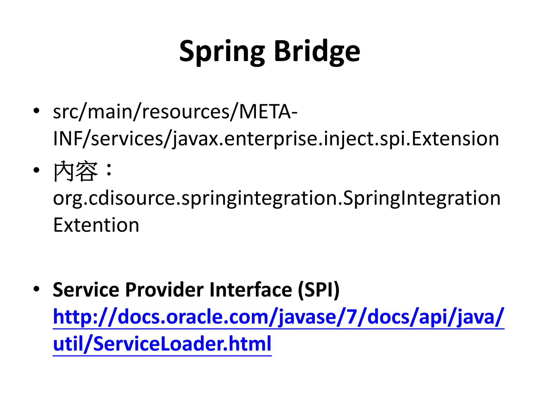 Spring Bridge
• src/main/resources/META-
  INF/services/javax.enterprise.inject.spi.Extension
• 內容：
  org.cdisource.springintegration.SpringIntegration
  Extention

• Service Provider Interface (SPI)
  http://docs.oracle.com/javase/7/docs/api/java/
  util/ServiceLoader.html
 