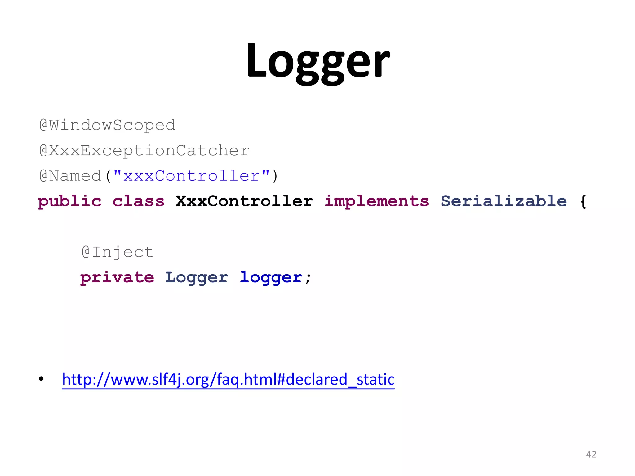 Logger
@WindowScoped
@XxxExceptionCatcher
@Named("xxxController")
public class XxxController implements Serializable {

     @Inject
     private Logger logger;




• http://www.slf4j.org/faq.html#declared_static



                                                   42
 