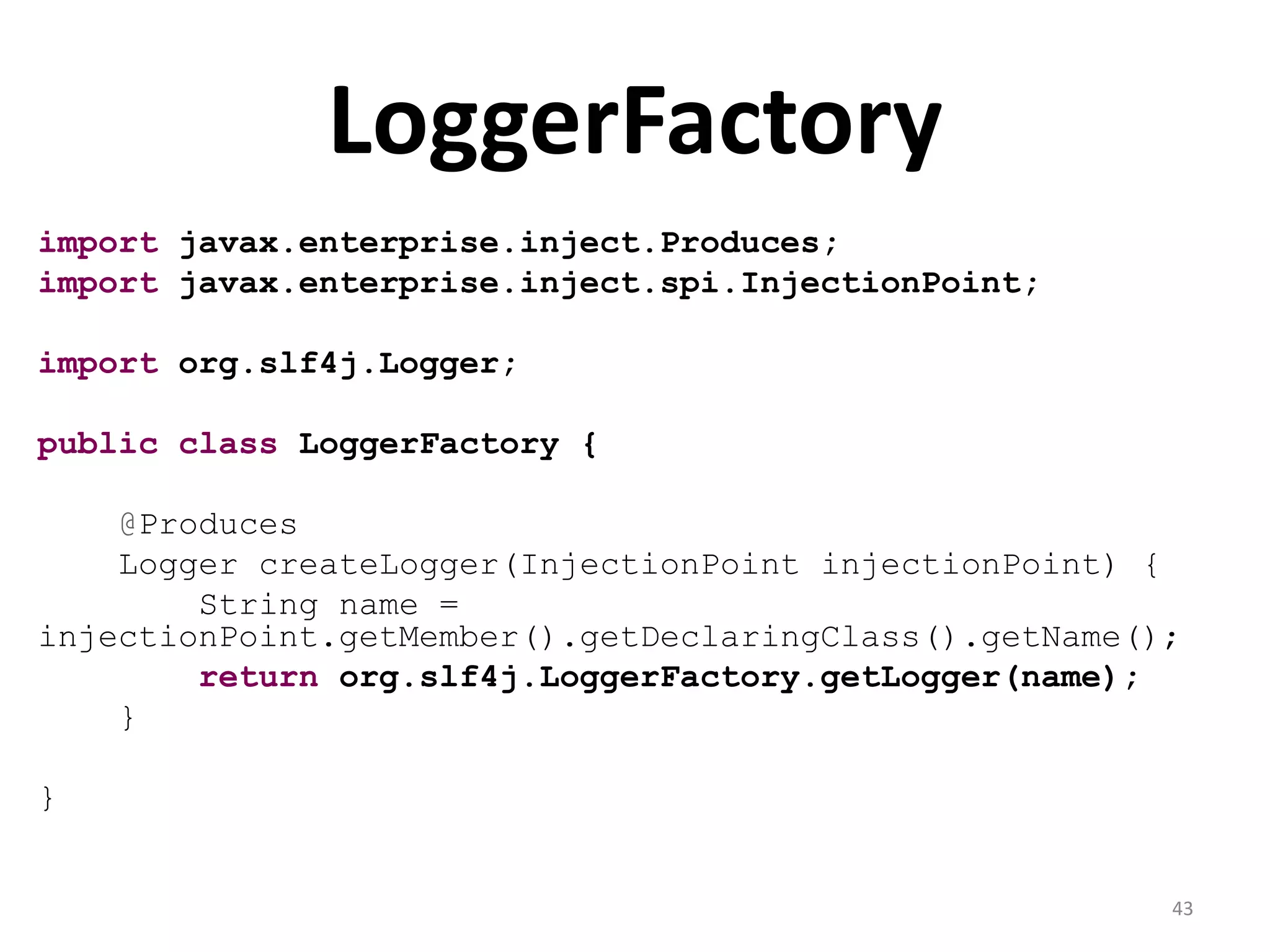 LoggerFactory
import javax.enterprise.inject.Produces;
import javax.enterprise.inject.spi.InjectionPoint;

import org.slf4j.Logger;

public class LoggerFactory {

    @Produces
    Logger createLogger(InjectionPoint injectionPoint) {
        String name =
injectionPoint.getMember().getDeclaringClass().getName();
        return org.slf4j.LoggerFactory.getLogger(name);
    }

}


                                                        43
 