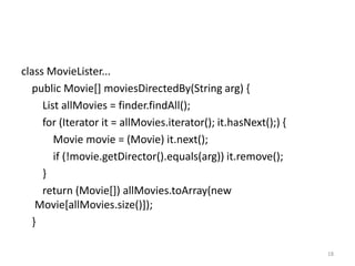 class MovieLister...
   public Movie[] moviesDirectedBy(String arg) {
     List allMovies = finder.findAll();
     for (Iterator it = allMovies.iterator(); it.hasNext();) {
        Movie movie = (Movie) it.next();
        if (!movie.getDirector().equals(arg)) it.remove();
     }
     return (Movie[]) allMovies.toArray(new
    Movie[allMovies.size()]);
   }

                                                                 18
 