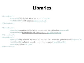 Libraries
<dependency>
         <groupId>org.jboss.weld.servlet</groupId>
         <artifactId>weld-servlet</artifactId>
</dependency>

<dependency>
         <groupId>org.apache.myfaces.extensions.cdi.bundles</groupId>
         <artifactId>myfaces-extcdi-bundle-jsf20</artifactId>
</dependency>
<dependency>
         <groupId>org.apache.myfaces.extensions.cdi.modules.jee5-support</groupId>
         <artifactId>myfaces-extcdi-jee5-weld-support</artifactId>
         <scope>runtime</scope>
</dependency>
 