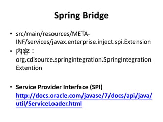 Spring Bridge
• src/main/resources/META-
  INF/services/javax.enterprise.inject.spi.Extension
• 內容：
  org.cdisource.springintegration.SpringIntegration
  Extention

• Service Provider Interface (SPI)
  http://docs.oracle.com/javase/7/docs/api/java/
  util/ServiceLoader.html
 