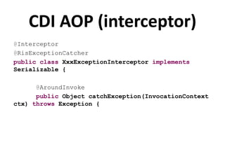 CDI AOP (interceptor)
@Interceptor
@RisExceptionCatcher
public class XxxExceptionInterceptor implements
Serializable {

      @AroundInvoke
      public Object catchException(InvocationContext
ctx) throws Exception {
 