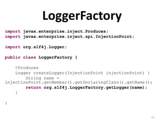 LoggerFactory
import javax.enterprise.inject.Produces;
import javax.enterprise.inject.spi.InjectionPoint;

import org.slf4j.Logger;

public class LoggerFactory {

    @Produces
    Logger createLogger(InjectionPoint injectionPoint) {
        String name =
injectionPoint.getMember().getDeclaringClass().getName();
        return org.slf4j.LoggerFactory.getLogger(name);
    }

}


                                                        43
 
