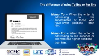 The difference of using To line or For line
Memo To – When the writer is
addressing to his
subordinates or those who
have lower positions than
him.
Memo For – When the writer is
addressing to his superior or
one who has higher positions
than him.
 
