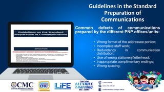 Guidelines in the Standard
Preparation of
Communications
Common defects of communications
prepared by the different PNP offices/units:
• Wrong format of the addressee portion;
• Incomplete staff work;
• Redundancy in communication
distribution;
• Use of wrong stationery/letterhead;
• Inappropriate complimentary endings;
• Wrong spacing;
 