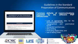Guidelines in the Standard
Preparation of Communications
Common defects of communications
prepared by the different PNP
offices/units:
• Lack of appropriate tabs for the
enclosure/attachments;
• Typographical and grammatical
errors;
• Wrong font and font size;
• Dirty printing;
• Protruding staple wires; and
• Use of sliding folder.
IOBC
 
