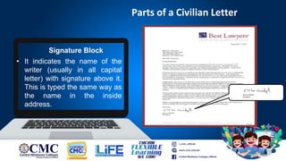 Parts of a Civilian Letter
Signature Block
• It indicates the name of the
writer (usually in all capital
letter) with signature above it.
This is typed the same way as
the name in the inside
address.
 