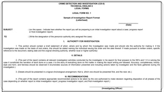 CRIME DETECTION AND INVESTIGATION (CDI-8)
TECHNICAL ENGLISH 2
LEGAL FORMS
LEGAL FORM NO. 1
Sample of Investigation Report Format
(Letterhead)
__________________
(Date)
SUBJECT : (on this space - Indicate here whether the report you will be preparing is an initial investigation report about a case, progress report
or final investigation report)
TO : (Write the designation of the person/or authority who assigned the case)
I. AUTHORITY FOR INVESTIGATION:
1. This portion should contain a brief statement of when, where and by whom the investigation was made and should cite the authority for making it. if the
investigation was made on the basis of oral orders, this should be stated naming the individual issuing the order and the date thereof. if made pursuant to written orders, specific
reference to the document, stating date and the original directing authority, whether local or higher authority)
II. DETAILS
2. (This part of the report contains all relevant investigation activities conducted by the investigator in his search for final answers to the 5W's and 1 H in solving the
case it constitutes the narration of work done on a case, it is the story of everything done on the matter in making the report writing are followed. Accuracy, completeness, brevity,
style and form, and fairness should be observed it enumerates sources of information presented and including actions taken by investigator and the facts gathered during the
investigation.)
3. (Details should be presented in a logical chronological arrangement, that is, which one should be presented first, and the next, etc.)
III. RECOMMENDATIONS
4. (This part of the report contains appropriate recommended actions to be taken by the one authorized to make decision regarding disposition of all phases of the
case depending on whether report is initial investigation report, progress investigation report, and final investigation report.)
________________________________________
(Investigating Officer)
 