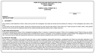 CRIME DETECTION AND INVESTIGATION (CDI-8)
TECHNICAL ENGLISH 2
LEGAL FORMS
SAMPLE LEGAL FORMAT NO. 2
(Letterhead)
__________________
(Date)
SUBJECT:__________________________________________________________
MATTER OF CASE: _________________________________________________
I. AUTHORITY :
(This contains a brief statement of when, where and by whom the investigation was made and should cite the authority for making it. if the investigation was made on the
basis
of oral orders, this fact should be stated, naming the individual issuing the order and the date thereof. same holds true if made pursuant to written orders, citing specific
reference to the document and stating the date and the original directing authority whether local or higher authority.)
II. MATTERS INVESTIGATED;
(This section represents the mission of the investigator/investigating officer. In essence, it answers the question: "What is the investigation about?" Most of these are written
complaints or reports alleging that some persons have committed some crimes or impropriety, or the complainant has been unjustly treated. If the allegations are too long to
cite, a summary may be made with appropriate references to documents placed as appendix upon which the investigation was based.)
III. FACTS OF THE CASE
(This contains a presentation of the real truth about the case or cases investigated. Appropriate descriptions, completeness and clarity are particularly applicable to this
section. It contains a coherent presentation of all pertinent facts free from further arguments and bias and fully supported by evidences. The facts regarding several matters
at issue should be presented in the same manner as that presented in the preceding section under "Matters investigated if there are several allegations to be handled, the
presentation should be such that the reader will know at all times which allegation is being considered. The facts of each allegation should be put together to tell the story,
especially if the investigating officer is reporting orally short cuts for the sake of brevity are never permissible if they involve the omission of a single fact necessary to
establish the truth and to convey that conviction to a careful reader. Where the only evidence procurable concerning an element of the case is the conflicting statements of
two witnesses who seem to be entitled to equal credence, the investigating office may quote from the testimony of the witnesses. But this procedure should be exceptional
and not used in lieu of making a determination of the facts based on the study, analysis and weighing of evidences).
 