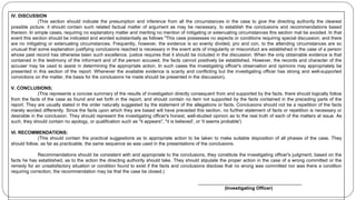 IV. DISCUSSION
(This section should indicate the presumption and inference from all the circumstances in the case to give the directing authority the clearest
possible picture. it should contain such related factual matter of argument as may be necessary, to establish the conclusions and recommendations based
thereon. In simple cases, requiring no explanatory matter and meriting no mention of mitigating or extenuating circumstances this section mat be avoided. In that
event this section should be indicated and worded substantially as follows "This case possesses no aspects or conditions requiring special discussion; and there
are no mitigating or extenuating circumstances. Frequently, however, the evidence is so evenly divided, pro and con, to the attending circumstances are so
unusual that some explanation justifying conclusions reached is necessary in the event acts of irregularity or misconduct are established in the case of a person
whose past record has otherwise been such excellence, justice requires that it should be included in the discussion. When the only obtainable evidence is that
contained in the testimony of the informant and of the person accused, the facts cannot positively be established. However, the records and character of the
accuser may be used to assist in determining the appropriate action. In such cases the investigating officer's observation and opinions may appropriately be
presented in this section of the report. Whenever the available evidence is scanty and conflicting but the investigating officer has strong and well-supported
convictions on the matter, the basis for the conclusions he made should be presented in the discussion).
V. CONCLUSIONS;
(This represents a concise summary of the results of investigation directly consequent from and supported by the facts. there should logically follow
from the facts of the case as found and set forth in the report, and should contain no item not supported by the facts contained in the preceding parts of the
report. They are usually stated in the order naturally suggested by the statement of the allegations or facts. Conclusions should not be a repetition of the facts
merely worded differently. Since the facts upon which they are based will have preceded this section, no further statement of facts or repetition is necessary or
desirable in the conclusion. They should represent the investigating officer's honest, well-studied opinion as to the real truth of each of the matters at issue. As
such, they should contain no apology, or qualification such as "it appears", "it is believed', or 'it seems probable')
VI. RECOMMENDATIONS:
(This should contain the practical suggestions as to appropriate action to be taken to make suitable disposition of all phases of the case. They
should follow, as far as practicable, the same sequence as was used in the presentations of the conclusions.
Recommendations should be consistent with and appropriate to the conclusions, they constitute the investigating officer's judgment, based on the
facts he has established, as to the action the directing authority should take. They should stipulate the proper action in the case of a wrong committed or the
remedy for an unsatisfactory situation or condition found to exist if the facts and conclusions disclose that no wrong was committed nor was there a condition
requiring correction, the recommendation may be that the case be closed.)
________________________________________
(Investigating Officer)
 