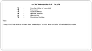 LIST OF PLEADING/COURT ORDER
F-1 - Complaint/ letter of transmittal
F-2 - Information
F-3 - Warrant of Arrest
F-4 - Motions/ Petitions
F-5 - Memoranda
F-6 - Resolution/ Decision
Note:
This portion of the report is included when necessary but a "must" when rendering a final investigation report.
 