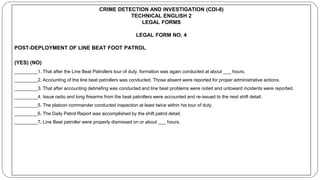 CRIME DETECTION AND INVESTIGATION (CDI-8)
TECHNICAL ENGLISH 2
LEGAL FORMS
LEGAL FORM NO. 4
POST-DEPLOYMENT OF LINE BEAT FOOT PATROL
(YES) (NO)
_________1. That after the Line Beat Patrollers tour of duty, formation was again conducted at about ___ hours.
_________2. Accounting of the line beat patrollers was conducted. Those absent were reported for proper administrative actions.
_________3. That after accounting debriefing was conducted and line beat problems were noted and untoward incidents were reported.
_________4. Issue radio and long firearms from the beat patrollers were accounted and re-issued to the next shift detail.
_________5. The platoon commander conducted inspection at least twice within his tour of duty.
_________6. The Daily Patrol Report was accomplished by the shift patrol detail.
_________7. Line Beat patroller were properly dismissed on or about ___ hours.
 