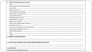 5. (Check (/) and Indicate the exact location)
Location ________________________________________________________________________________________________________________________
Deep excavation w/o safe warning barricade ___________________________________________________________________________________________
Open manhole ___________________________________________________________________________________________________________________
Broken/ leaning pole ______________________________________________________________________________________________________________
Uncollected/accumulated garbage ___________________________________________________________________________________________________
Flooded road or any portion thereof __________________________________________________________________________________________________
Leaking (MWSS) water line ________________________________________________________________________________________________________
Alleged illegal water connection _____________________________________________________________________________________________________
Busted (MERALCO) light post ______________________________________________________________________________________________________
Stalled/ abandon vehicle/s _________________________________________________________________________________________________________
Ongoing/ newly completed illegal construction _________________________________________________________________________________________
Fallen/ broken tree/ plant __________________________________________________________________________________________________________
Fire hazard such as natural or man-made (indicated) ____________________________________________________________________________________
Alleged illegal wire-tapping (PD No. 401) ______________________________________________________________________________________________
Defective traffic signs/ light _________________________________________________________________________________________________________
Others _________________________________________________________________________________________________________________________
(specify) ________________________________________________________________________________________________________________________
6. COMMENT/ RECOMMENDATIONS:
______________________________________________________________________________________________________________________________
______________________________________________________________________________________________________________________________
7. ACTION TAKEN ON OBSEEVATION/ S WHICH REQUIRE IMMEDIATE ATTENTION.
______________________________________________________________________________________________________________________________
______________________________________________________________________________________________________________________________
8. REPORTED BY ___________________________________________________________________________________________________________________
(Use the back side for additional information)
 