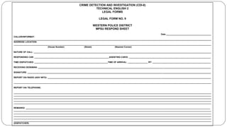 CRIME DETECTION AND INVESTIGATION (CDI-8)
TECHNICAL ENGLISH 2
LEGAL FORMS
LEGAL FORM NO. 9
WESTERN POLICE DISTRICT
MPSU RESPOND SHEET
Date ______________________________________
CALLER/INFORMAT:
_______________________________________________________________________________________________________________________________________________________________________
ADDRESS/ LOCATION:
_______________________________________________________________________________________________________________________________________________________________________
(House Number) (Street) (Nearest Corner)
NATURE OF CALL: ______________________________________________________________________________________________________________________________________________________
RESPONDING CAR: _______________________________________________________________ASSISTING CAR/S: _____________________________________________________________________
TIME DISPATCHED: ______________________________________________________________TIME OF ARRIVAL: _________________ RT: _________________________________________________
RECEIVING DESKMAN: __________________________________________________________________________________________________________________________________________________
SIGNATURE: ___________________________________________________________________________________________________________________________________________________________
REPORT VIA RADIO (ADV INFO): __________________________________________________________________________________________________________________________________________
_______________________________________________________________________________________________________________________________________________________________________
REPORT VIA TELEPHONE;
_______________________________________________________________________________________________________________________________________________________________________
_______________________________________________________________________________________________________________________________________________________________________
_______________________________________________________________________________________________________________________________________________________________________
_______________________________________________________________________________________________________________________________________________________________________
_______________________________________________________________________________________________________________________________________________________________________
REMARKS: ____________________________________________________________________________________________________________________________________________________________
_______________________________________________________________________________________________________________________________________________________________________
_______________________________________________________________________________________________________________________________________________________________________
_______________________________________________________________________________________________________________________________________________________________________
_______________________________________________________________________________________________________________________________________________________________________
_______________________________________________________________________________________________________________________________________________________________________
(DISPATCHER)
 