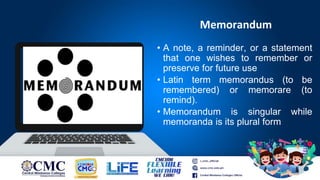 Memorandum
• A note, a reminder, or a statement
that one wishes to remember or
preserve for future use
• Latin term memorandus (to be
remembered) or memorare (to
remind).
• Memorandum is singular while
memoranda is its plural form
 