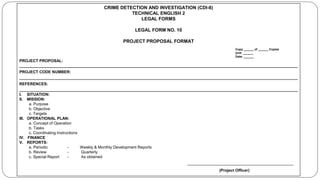 CRIME DETECTION AND INVESTIGATION (CDI-8)
TECHNICAL ENGLISH 2
LEGAL FORMS
LEGAL FORM NO. 10
PROJECT PROPOSAL FORMAT
Copy ______ of ______ Copies
Unit: ______
Date: ______
PROJECT PROPOSAL:
______________________________________________________________________________________________________________________________
PROJECT CODE NUMBER:
______________________________________________________________________________________________________________________________
REFERENCES:
______________________________________________________________________________________________________________________________
I. SITUATION:
II. MISSION:
a. Purpose
b. Objective
c. Targets
III. OPERATIONAL PLAN:
a. Concept of Operation
b. Tasks
c. Coordinating Instructions
IV. FINANCE
V. REPORTS:
a. Periodic - Weekly & Monthly Development Reports
b. Review - Quarterly
c. Special Report - As obtained
________________________________________________
(Project Officer)
 