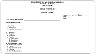 CRIME DETECTION AND INVESTIGATION (CDI-8)
TECHNICAL ENGLISH 2
LEGAL FORMS
LEGAL FORM NO. 11
COPLAN FORMAT
Copy ______ of ______ Copies
Unit: ______
Date: ______
CASE OPERATIONAL PLAN: __________________________________________________
PROJECT REFERENCE:
I. SITUATION:
a. Background
b. Operational Conditions
II. MISSION
a. Purpose
b. Objective
c. Targets
1. Personalities
2. Organization
3. Installation
III. OPERATIONAL PLAN:
a. Concept of Operation
b. Tasks
c. Operational Support
d. Security
e. Plan for Coordination
 