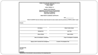 CRIME DETECTION AND INVESTIGATION (CDI-8)
TECHNICAL ENGLISH 2
LEGAL FORMS
LEGAL FORM NO. 13
Republic of the Philippines
Department of the Interior and Local Government
National Headquarters, Philippine National Police
Directorate for Intelligence
Camp Crame, Quezon City
DIRECTORATE CLEARANCE CERTIFICATE
Date ________________
THIS IS TO CERTIFY that the individual named hereunder has been cleared under the provisions of PNPPR G-200-011 dated
____________.
Purpose
:_______________________________________________________________________________________________________________________
_________________________________________________________ ____________________________________________________________
(Full Name) (Rank/ Civilian Grade)
_________________________________________________________ ____________________________________________________________
(Assignment) (Job Title)
_________________________________________________________ ____________________________________________________________
(Place of Birth) (Date of Birth)
_________________________________________________________ ____________________________________________________________
(Date of Investigation Completed) (Type of Investigation Completed)
_________________________________________________________ ____________________________________________________________
(Agency which conducted the investigation) (Location of Investigative File)
________________________________________________________________________________________________________________________
DISTRIBUTION:
Copy Nr.
WARNING
Reproduction of the document is only by authority of the originating office
 