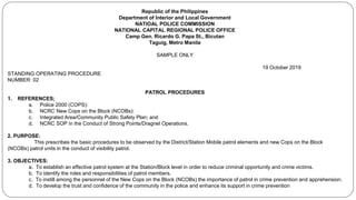 Republic of the Philippines
Department of Interior and Local Government
NATIOAL POLICE COMMISSION
NATIONAL CAPITAL REGIONAL POLICE OFFICE
Camp Gen. Ricardo G. Papa St., Bicutan
Taguig, Metro Manila
SAMPLE ONLY
19 October 2019
STANDING OPERATING PROCEDURE
NUMBER: 02
PATROL PROCEDURES
1. REFERENCES;
a. Police 2000 (COPS):
b. NCRC New Cops on the Block (NCOBs):
c. Integrated Area/Community Public Safety Plan; and
d. NCRC SOP in the Conduct of Strong Points/Dragnet Operations.
2. PURPOSE:
This prescribes the basic procedures to be observed by the District/Station Mobile patrol elements and new Cops on the Block
(NCOBs) patrol units in the conduct of visibility patrol.
3. OBJECTIVES:
a. To establish an effective patrol system at the Station/Block level in order to reduce criminal opportunity and crime victims.
b. To identify the roles and responsibilities of patrol members.
c. To instill among the personnel of the New Cops on the Block (NCOBs) the importance of patrol in crime prevention and apprehension.
d. To develop the trust and confidence of the community in the police and enhance its support in crime prevention
 