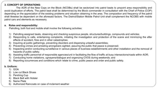 3. CONCEPT OF OPERATIONS:
The AOR of the New Cops on the Block (NCOBs) shall be sectorized into patrol beats to pinpoint area responsibility and
avoid duplication of efforts. The patrol beat shall be determined by the Block commander in consultation with the Chief of Police (COP)
depending on the appreciation of the existing problems and situation obtaining in the area. The composition and frequency of the patrol
shall likewise be dependent on the aforesaid factors. The District/Station Mobile Patrol Unit shall complement the NCOBS with mobile
patrol cars and elements as necessary.
a. Roles and responsibility:
Patrolling, both foot and mobile shall involve the following activities:
1) Patrolling assigned beats, observing and checking suspicious people, structures/buildings, compounds and vehicles;
2) Responding to calls, entertaining complaints, initiating the investigation and protection of the scene and minimizing the after
effects of accident, fires and in other catastrophes;
3) Inquiring at public gatherings, preventing disorders and dispersing unlawful assemblies;
4) Preventing crimes and arresting wrongdoers sighted, assuring the public that peace is preserved;
5) Inspecting and/or conducting surveillance in various places of business establishments and other installation and the removal of
hazards of public safety;
6) Assisting traffic personnel of responsible agencies/unit in facilitating the flow of traffic at busy intersections/roads within AOR;
7) Conducting home visitations, ugnayans/dialogue and organizing CVOS during weekends; and
8) Reporting occurrences and conditions which relate to crime, public peace and order and public safety.
b. Uniform:
1) GOA
2) Low cut Black Shoes
3) Pershing Cup
4) Black Belt with Holster
5) Name Plate
6) Authorized Raincoats on case of inclement weather
 
