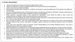 6. PATROL PROCEDURES;
a. Observe precautionary measures and personal safety while on patrol.
b. Drivers of mobile Cars on patrol must practice defensive driving and traffic rules and regulations.
c. Select routes which provided best visibility.
d. Be observant of people, places, situations or conditions and develop a suspicious attitude even if they appear to be slightly out
of the ordinary.
e. Use tack and persuasiveness when conducting spot inquiry or questioning individuals for information. Disguise questioning as a
simple conversation as if may be taken negatively if in the form of interrogation.
f. When inquiring a suspicious person or any individual for identification, never handle the wallet or bag in which the
cards/documents are located. Let the individual remove and hand them to you.
g. Be familiar as much as possible with known criminals/ex-convicts residing in or frequenting the patrol beat. Some of them may
turn to a life of crime after they have been arrested and punished.
h. Be on the alert for loiterers. They may be law-abiding citizen with enough time to spend or they may be homosexuals/sex
offenders waiting for their victims, drug dealers, smugglers, vagrants, look-outs and criminals casing the scene of a planned
handled.
i. Keep under close observation actions of juveniles, trouble makers/agitators and mentally ill/retarded persons. They pose a
potential danger to others if not properly handled.
j. Observe the practice of "shaking doors" of unguarded business establishments during night patrol. Check for sings of intrusion.
k. When checking suspicious persons, places, buildings/establishments and vehicles especially during nighttime, be prepared to
use your service firearm. Flashlight should be held well away from the body to avoid making yourself as a target.
l. Be familiar with all personnel who are likely targets for robbery or may be utilized as temporary refuge by criminals.
m. Keep watch of unoccupied homes. They are likely targets for robbery or may be utilized as temporary refuge by criminals.
n. Patrol members should avoid loitering in theaters, restaurants or public places. Active and aggressive patrolling is a great
deterrence to crime, where the patrol may appear at any time and at any place, when least expected.
o. Develop contacts by getting to know as many people as possible who can give factual information about crime condition in the
patrol beat.
 
