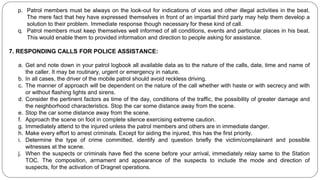 p. Patrol members must be always on the look-out for indications of vices and other illegal activities in the beat.
The mere fact that hey have expressed themselves in front of an impartial third party may help them develop a
solution to their problem. Immediate response though necessary for these kind of call.
q. Patrol members must keep themselves well informed of all conditions, events and particular places in his beat.
This would enable them to provided information and direction to people asking for assistance.
7. RESPONDING CALLS FOR POLICE ASSISTANCE:
a. Get and note down in your patrol logbook all available data as to the nature of the calls, date, time and name of
the caller. It may be routinary, urgent or emergency in nature.
b. In all cases, the driver of the mobile patrol should avoid reckless driving.
c. The manner of approach will be dependent on the nature of the call whether with haste or with secrecy and with
or without flashing lights and sirens.
d. Consider the pertinent factors as time of the day, conditions of the traffic, the possibility of greater damage and
the neighborhood characteristics. Stop the car some distance away from the scene.
e. Stop the car some distance away from the scene.
f. Approach the scene on foot in complete silence exercising extreme caution.
g. Immediately attend to the injured unless the patrol members and others are in immediate danger.
h. Make every effort to arrest criminals. Except for aiding the injured, this has the first priority.
i. Determine the type of crime committed, identify and question briefly the victim/complainant and possible
witnesses at the scene.
j. When the suspects or criminals have fled the scene before your arrival, immediately relay same to the Station
TOC. The composition, armament and appearance of the suspects to include the mode and direction of
suspects, for the activation of Dragnet operations.
 