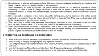 k. Do not attempt to arbitrate and resolve conflicts/ differences between neighbors, landlords/tenant, husband and
wives. However, you should allow both sides to tell their stories.
l. When responding to street fight/brawls, the patrol member should call for additional assistance before
intervening. A show of force is always necessary. If there are no injuries and not enough corroborative
statements obtained to identify who started the fight, just dispersed the crowd and make complete notes on your
notebook.
m. Never treat call or complaints of loud noises caused by barking dogs, drunks, appliances and parties as not
important or a nuisance These be viewed as another form of public service. They only need courteous and
tactful intervention and not enforcement actions.
n. When responding to call for police assistance due to planted explosives or found explosives, do not touch/alter
or lift the object. Instead contact TOC and request for EODT. On lookers must be driven away.
o. When responding to calls for owners of beerhouses, bars or inns or any other similar establishments during
night time, the request from the owner to put on the light first before entering such establishments. This will
prevent surprise move of the subject of the call when they are armed.
8. PROTECTING AND PRESERVING THE CRIME SCENE
a. Arrive as soon as possible, establish a police lines and excludes unauthorized persons from the scene.
b. Avoid touching or stepping on anything that may represent evidence.
c. Look and protect adjacent area to the scene where firearms, footprints, drop articles and bloodstains could often
be found.
d. Look for the presence of bloodstains and other body fluid. They are easily ignored and obliterated.
e. Turn over all initial information and evidences gathered to the responding investigation unit/elements.
 