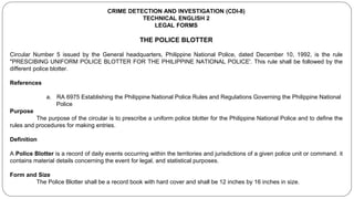 CRIME DETECTION AND INVESTIGATION (CDI-8)
TECHNICAL ENGLISH 2
LEGAL FORMS
THE POLICE BLOTTER
Circular Number 5 issued by the General headquarters, Philippine National Police, dated December 10, 1992, is the rule
"PRESCIBING UNIFORM POLICE BLOTTER FOR THE PHILIPPINE NATIONAL POLICE'. This rule shall be followed by the
different police blotter.
References
a. RA 6975 Establishing the Philippine National Police Rules and Regulations Governing the Philippine National
Police
Purpose
The purpose of the circular is to prescribe a uniform police blotter for the Philippine National Police and to define the
rules and procedures for making entries.
Definition
A Police Blotter is a record of daily events occurring within the territories and jurisdictions of a given police unit or command. it
contains material details concerning the event for legal, and statistical purposes.
Form and Size
The Police Blotter shall be a record book with hard cover and shall be 12 inches by 16 inches in size.
 