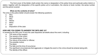 The front cover of the blotter shall contain the name or designation of the police force and particular police district or
station, together with the designation of the specific police unit or sub-station, the volume or book number, the series number
and the period covered.
What are the contents of entry?
The entry is the police blotter should answer the following questions:
a. Who
b. What
c. Why
d. Where
e. When
f. How
g. Disposition of the case
HOW ARE YOU GOING TO ANSWER THE 5W'S AND 1H?
In answering the 5W's and 1H and the case disposition all details about the event, including:
a. The name of the suspect;
b. The name/s of the victim;
c. The eyewitnesses, if any;
d. The nature of the action or offense;
e. The possible motive;
f. The place;
g. The date and the time of occurrence
h. The significant circumstances that aggravate or mitigate the event or the crime should be entered along with;
i. The identity of the officer;
 