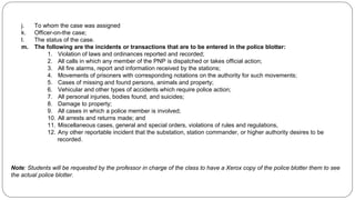 j. To whom the case was assigned
k. Officer-on-the case;
l. The status of the case.
m. The following are the incidents or transactions that are to be entered in the police blotter:
1. Violation of laws and ordinances reported and recorded;
2. All calls in which any member of the PNP is dispatched or takes official action;
3. All fire alarms, report and information received by the stations;
4. Movements of prisoners with corresponding notations on the authority for such movements;
5. Cases of missing and found persons, animals and property;
6. Vehicular and other types of accidents which require police action;
7. All personal injuries, bodies found, and suicides;
8. Damage to property;
9. All cases in which a police member is involved;
10. All arrests and returns made; and
11. Miscellaneous cases, general and special orders, violations of rules and regulations,
12. Any other reportable incident that the substation, station commander, or higher authority desires to be
recorded.
Note: Students will be requested by the professor in charge of the class to have a Xerox copy of the police blotter them to see
the actual police blotter.
 