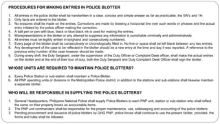 PROCEDURES FOR MAKING ENTRIES IN POLICE BLOTTER
1. All entries in the police blotter shall be handwritten in a clear, concise and simple answer as far as practicable, the 5W's and 1H.
2. Only facts are entered in the blotter.
3. No erasures shall be made on the entries. Corrections are made by drawing a horizontal line over such words or phrases and the actual
entry initiated by the police officer making the correction.
4. A ball pen or pen with blue, black or blue-black ink is used for making the entries.
5. Misrepresentations in the blotter or any attempt to suppress any information is punishable criminally and administratively.
6. All entries must be legibly written in longhand and consecutively numbered.
7. Every page of the blotter shall be consecutively or chronologically filled in. No line or space shall be left blank between any two entries.
8. Any development of the case to be reflected in the blotter should be a new entry at the time and day it was reported. A reference to the
previous entry number of the case however should be made.
9. During every shift, the Duty Sergeant, under the supervision of the Duty Officer or Complaint Desk officer, shall make the actual entries
on the blotter and at the end of their tour of duty, both the Duty Sergeant and Duty Complaint Desk Officer shall sign the blotter.
WHOSE UNITS ARE REQUIRED TO MAINTAIN POLICE BLOTTERS?
a. Every Police Station or sub-station shall maintain a Police Blotter.
b. All PNP operating units or divisions in the Metropolitan Police district, in addition to the stations and sub-stations shall likewise maintain
a separate blotter.
WHO WILL BE RESPONSIBLE IN SUPPLYING THE POLICE BLOTTERS?
1. General Headquarters, Philippine National Police shall supply Police Blotters to each PNP unit, station or sub-station who shall reflect
the same on their property books as accountable items.
2. The PNP unit commanders shall be responsible for the proper maintenance, use, safekeeping and accounting of the police blotters.
3. Pending procurement and issuance of police blotters by GHQ PNP, police forces shall continue to use the present blotter, provided, the
forms and rules shall be followed.
 